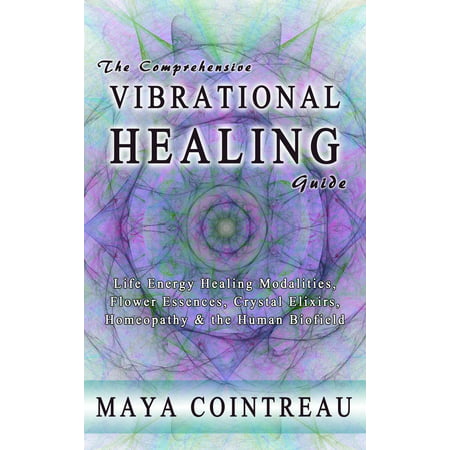 The Comprehensive Vibrational Healing Guide : Life Energy Healing Modalities, Flower Essences, Crystal Elixirs, Homeopathy and the Human