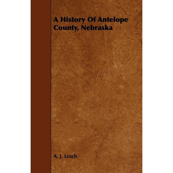 A History Of Antelope County, Nebraska - From Its First Settlement in 1868 to the Close of the Year 1883, (Paperback)