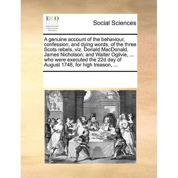 A Genuine Account of the Behaviour, Confession, and Dying Words, of the Three Scots Rebels, Viz. Donald MacDonald, James Nicholson; And Walter Ogilvie, ... Who Were Executed the 22d Day of August 1746