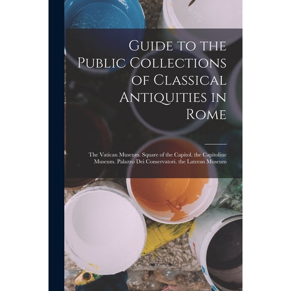 Guide to the Public Collections of Classical Antiquities in Rome : The Vatican Museum. Square of the Capitol. the Capitoline Museum. Palazzo Dei Conservatori. the Lateran Museum (Paperback)