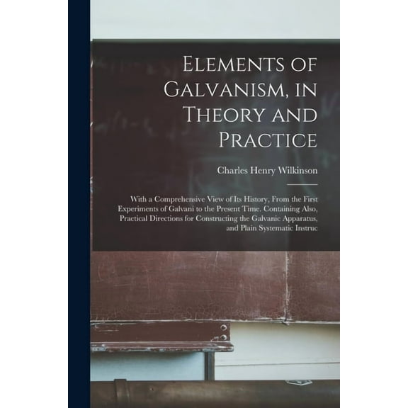 Elements of Galvanism, in Theory and Practice: With a Comprehensive View of Its History, From the First Experiments of Galvani to the Present Time. Containing Also, Practical Directions for Constructi