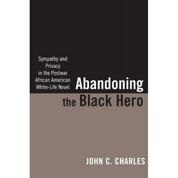 The American Literatures Initiative: Abandoning the Black Hero : Sympathy and Privacy in the Postwar African American White-Life Novel (Paperback)