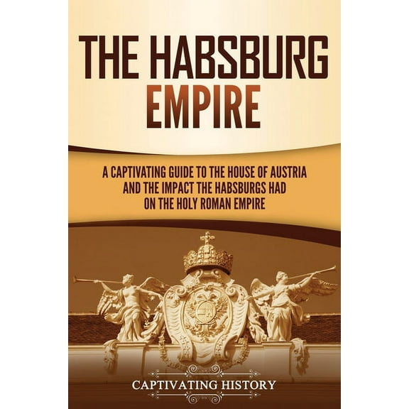 The Habsburg Empire: A Captivating Guide to the House of Austria and the Impact the Habsburgs Had on the Holy Roman Empi, (Paperback)