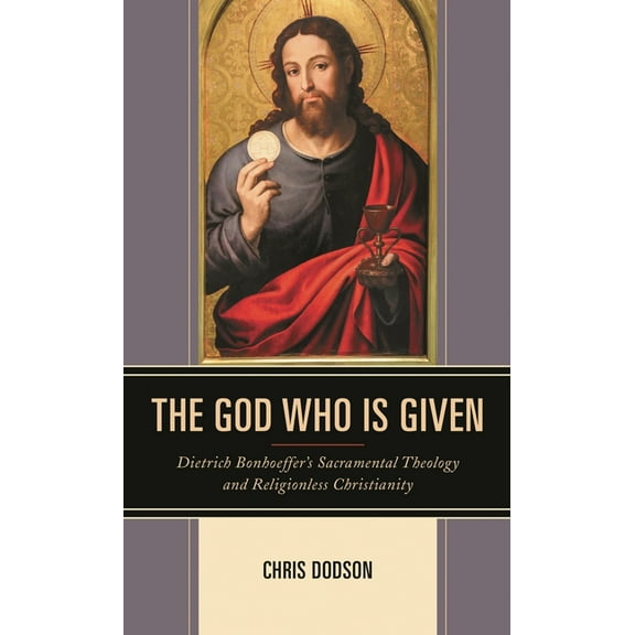 The God Who Is Given: Dietrich Bonhoeffer's Sacramental Theology and Religionless Christianity, (Hardcover)
