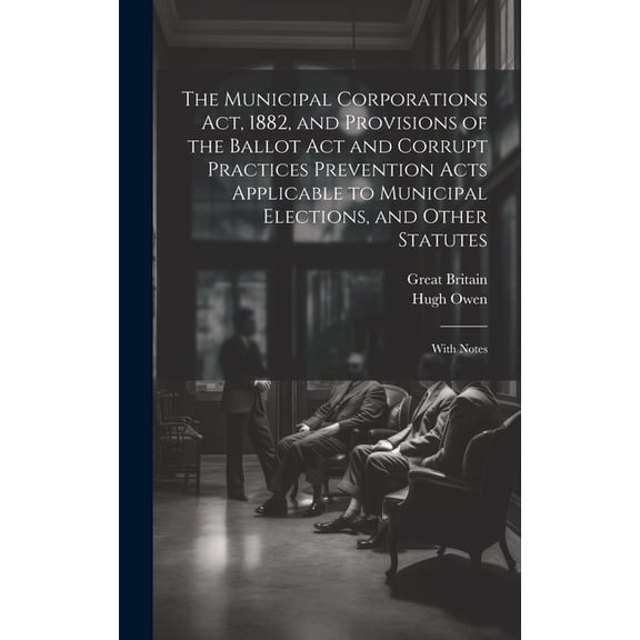 The Municipal Corporations Act, 1882, and Provisions of the Ballot Act and Corrupt Practices Prevention Acts Applicable to Municipal Elections, and Other Statutes (Hardcover)