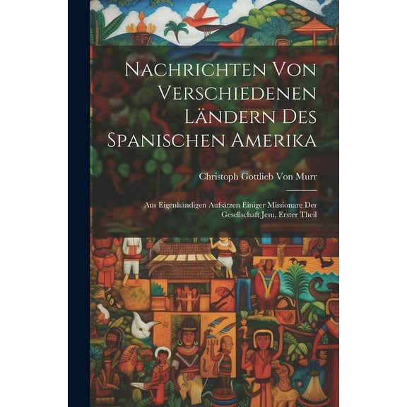 Nachrichten von verschiedenen Ländern des Spanischen Amerika: Aus eigenhändigen Aufsätzen einiger Missionare der Gesellschaft Jesu, Erster Theil (Paperback)