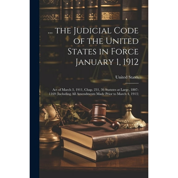 ... the Judicial Code of the United States in Force January 1, 1912: Act of March 3, 1911, Chap. 231, 36 Statutes at Large, 1807-1169 (Including All Amendments Made Prior to March 4, 1913) (Paperback)