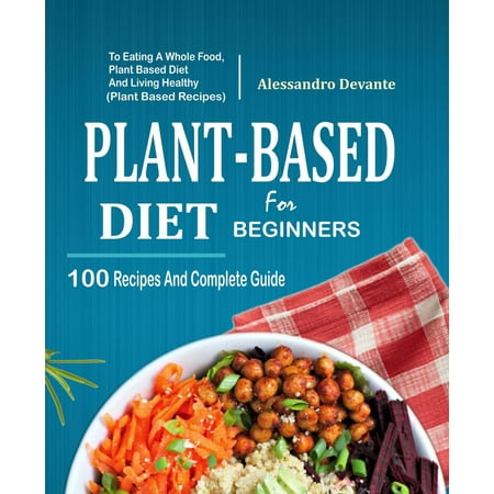Plant Based Diet For Beginners: 100 Recipes And Complete Guide To Eating A Whole Food, Plant-Based Diet And Living Healthy (Plant-Based Recipes) -