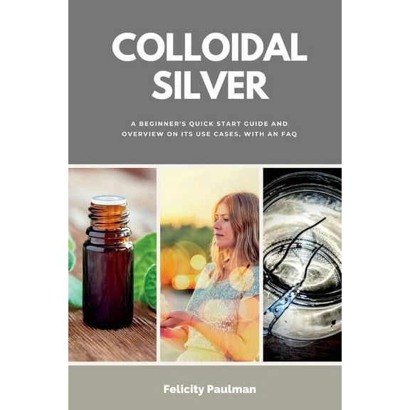 Colloidal Silver: A Beginner's Quick Start Guide and Overview of Its Use Cases, with an FAQ, (Paperback)