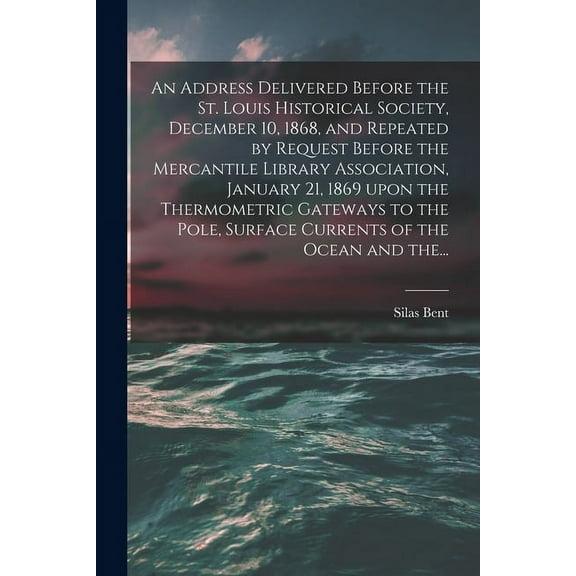 An Address Delivered Before the St. Louis Historical Society, December 10, 1868, and Repeated by Request Before the Mercantile Library Association, January 21, 1869 Upon the Thermometric Gateways to the Pole, Surface Currents of the Ocean and The... (Paperback)