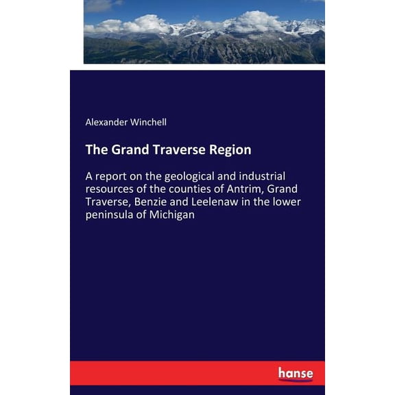 The Grand Traverse Region: A report on the geological and industrial resources of the counties of Antrim, Grand Traverse, (Paperback)