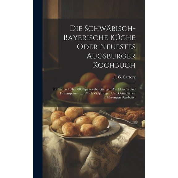 Die Schwäbisch-bayerische Küche Oder Neuestes Augsburger Kochbuch: Enthaltend Über 800 Speisezubereitungen Als: Fleisch- Und Fastenspeisen, ...: Nach Vieljährigen Und Gründlichen Erfahrungen Bearbeite