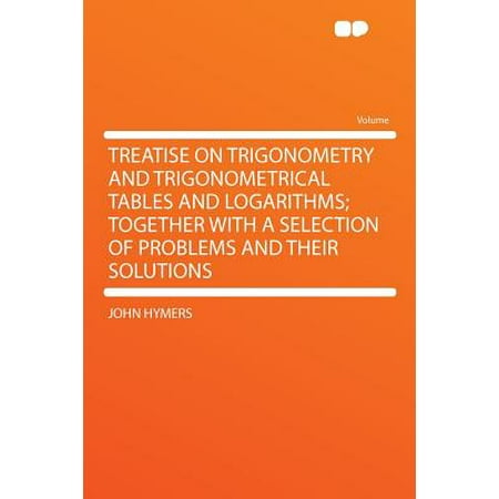 Trigonometry Tables Treatise on Trigonometry and Trigonometrical Tables and Logarithms; Together with a Selection of Problems and Their Solutions ()