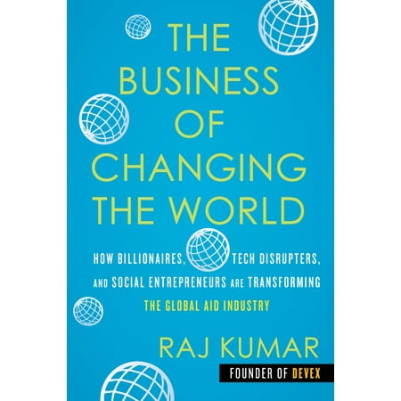The Business of Changing the World : How Billionaires, Tech Disrupters, and Social Entrepreneurs Are Transforming the  Global Aid