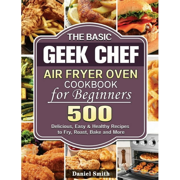 The Basic Geek Chef Air Fryer Oven Cookbook for Beginners: 500 Delicious, Easy & Healthy Recipes to Fry, Roast, Bake, (Hardcover)