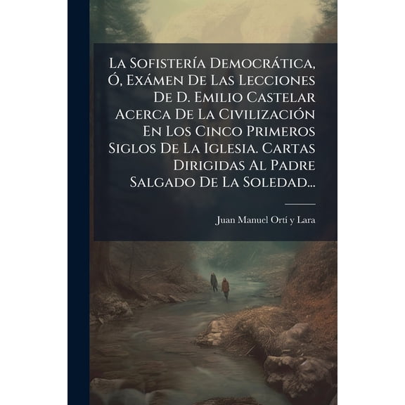La Sofistería Democrática, Ó, Exámen De Las Lecciones De D. Emilio Castelar Acerca De La Civilización En Los Cinco Primeros Siglos De La Iglesia. Cartas Dirigidas Al Padre Salgado De La Soledad... (Paperback)