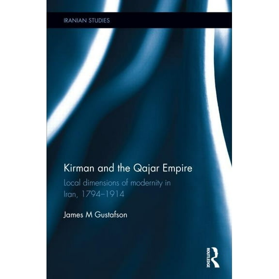 Iranian Studies Kirman and the Qajar Empire: Local Dimensions of Modernity in Iran, 1794-1914, (Hardcover)