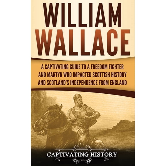William Wallace: A Captivating Guide to a Freedom Fighter and Martyr Who Impacted Scottish History and Scotland's I, (Hardcover)