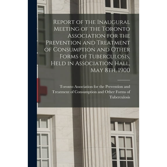 Report of the Inaugural Meeting of the Toronto Association for the Prevention and Treatment of Consumption and Other Forms of Tuberculosis, Held in Association Hall, May 8th, 1900 [microform] (Paperba
