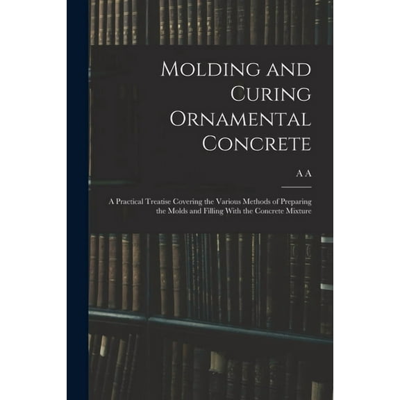Molding and Curing Ornamental Concrete; a Practical Treatise Covering the Various Methods of Preparing the Molds and Filling With the Concrete Mixture