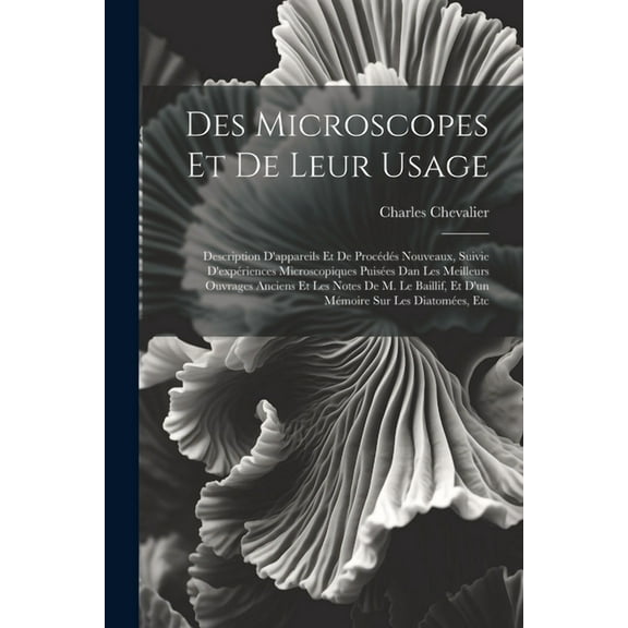 Des Microscopes Et De Leur Usage: Description D'appareils Et De Procédés Nouveaux, Suivie D'expériences Microscopiques Puisées Dan Les Meilleurs Ouvrages Anciens Et Les Notes De M. Le Baillif, Et D'un