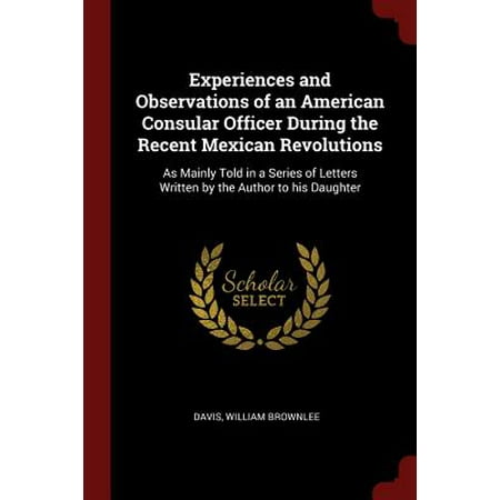 Letter Written Experiences and Observations of an American Consular Officer During the Recent Mexican Revolutions : As Mainly Told in a Series of Letters Written by the Author to His Daughter ()