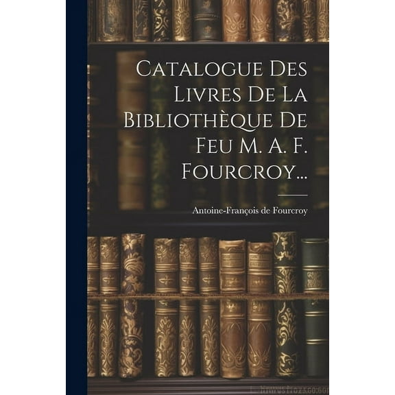 Catalogue Des Livres De La Bibliothèque De Feu M. A. F. Fourcroy... (Paperback)