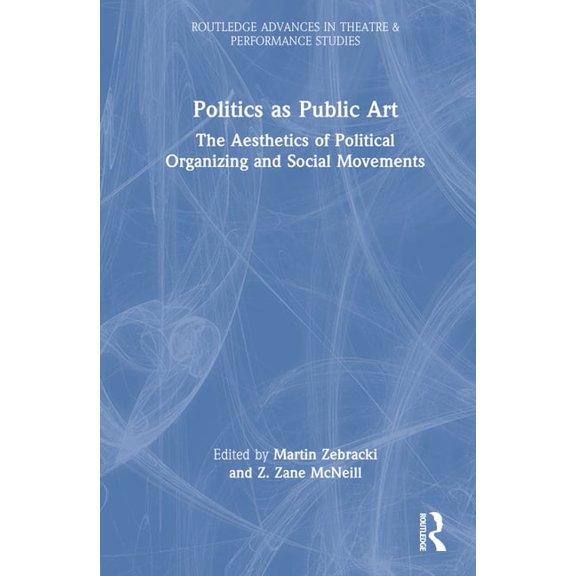 Routledge Advances in Theatre & Performa Politics as Public Art: The Aesthetics of Political Organizing and Social Movements, (Hardcover)