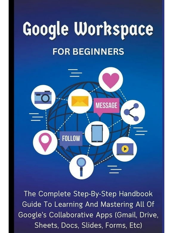 Google Workspace For Beginners: The Complete Step-By-Step Handbook Guide To Learning And Mastering All Of Google's Collaborative Apps (Gmail, Drive, Sheets, Docs, Slides, Forms, Etc) (Paperback)