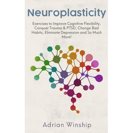 Neuroplasticity: Exercises to Improve Cognitive Flexibility, Conquer Trauma & PTSD, Change Bad Habits, Eliminate Depression and So Much More!