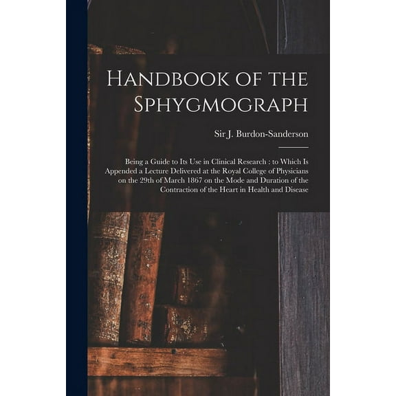 Handbook of the Sphygmograph: Being a Guide to Its Use in Clinical Research: to Which is Appended a Lecture Delivered at the Royal College of Physicians on the 29th of March 1867 on the Mode and Durat