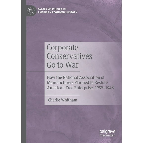 Palgrave Studies in American Economic Hi Corporate Conservatives Go to War: How the National Association of Manufacturers Planned to Restore American Free Enterp, (Paperback)