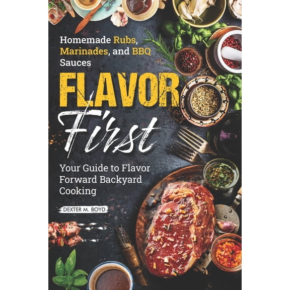 Flavor First Homemade Rubs, Marinades, and BBQ Sauces: Your Guide to Flavor-Forward Backyard Cooking, (Paperback)