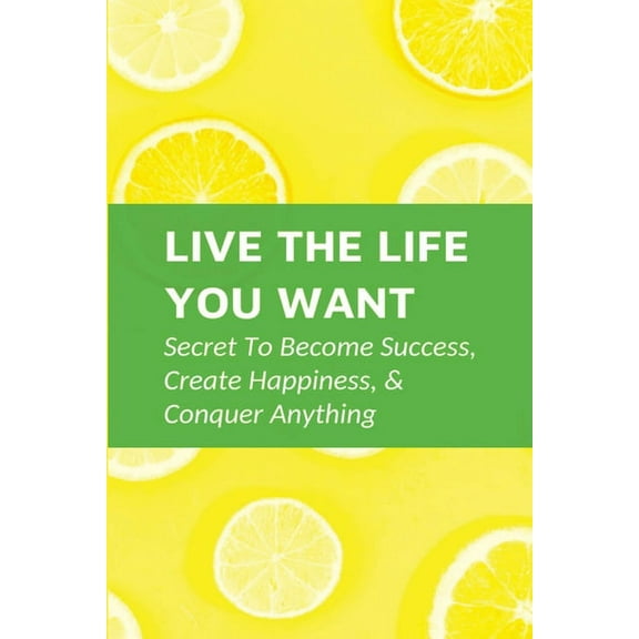 Live The Life You Want: Secret To Become Success, Create Happiness, & Conquer Anything: Steps To Conquering Anything You Set Your Mind To (Paperback)