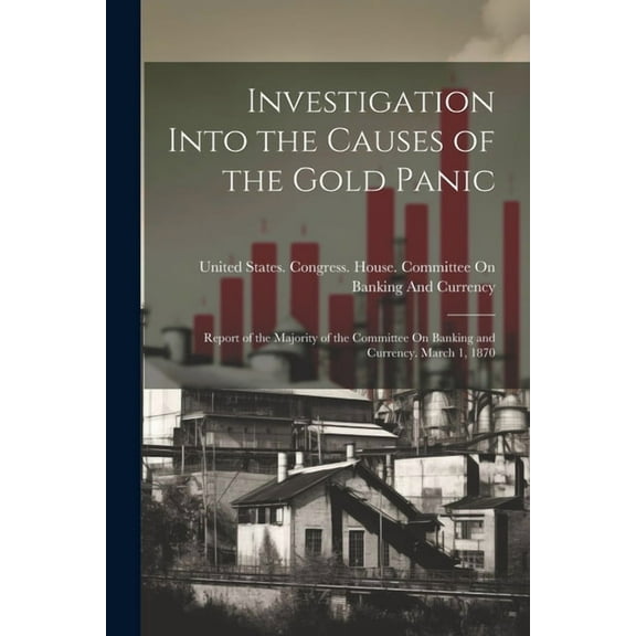 Investigation Into the Causes of the Gold Panic: Report of the Majority of the Committee On Banking and Currency. March 1, 1870 (Paperback)