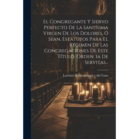 El Congregante Y Siervo Perfecto De La Santísima Virgen De Los Dolores, Ó Sean, Estatutos Para El Régimen De Las Congregaciones De Este Título, Órden 3a De Servitas... (Paperback)