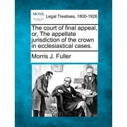 The Court of Final Appeal, Or, the Appellate Jurisdiction of the Crown in Ecclesiastical Cases. (Paperback)