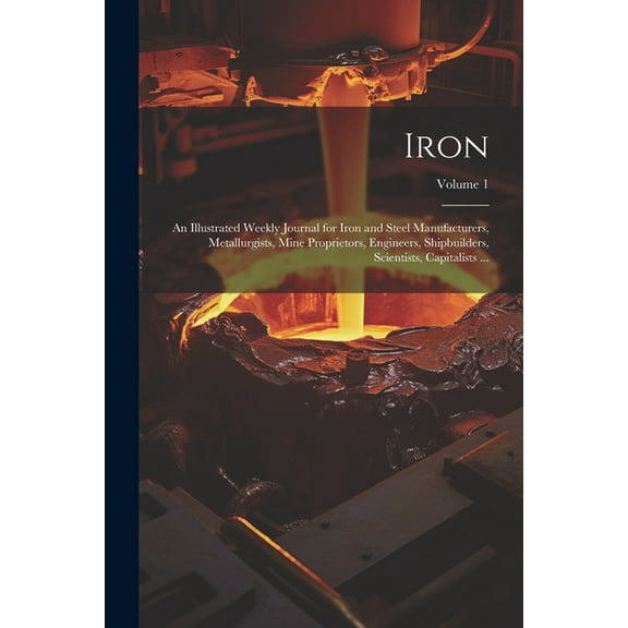 Iron: An Illustrated Weekly Journal for Iron and Steel Manufacturers, Metallurgists, Mine Proprietors, Engineers, Shipbuilders, Scientists, Capitalists ...; Volume 1 (Paperback)