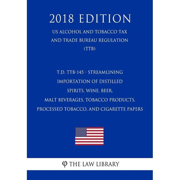 T.D. Ttb-145 - Streamlining Importation of Distilled Spirits, Wine, Beer, Malt Beverages, Tobacco Products, Processed Tobacco, and Cigarette Papers (Us Alcohol and Tobacco Tax and Trade Bureau Regulation) (Ttb) (2018 Edition) (Paperback)