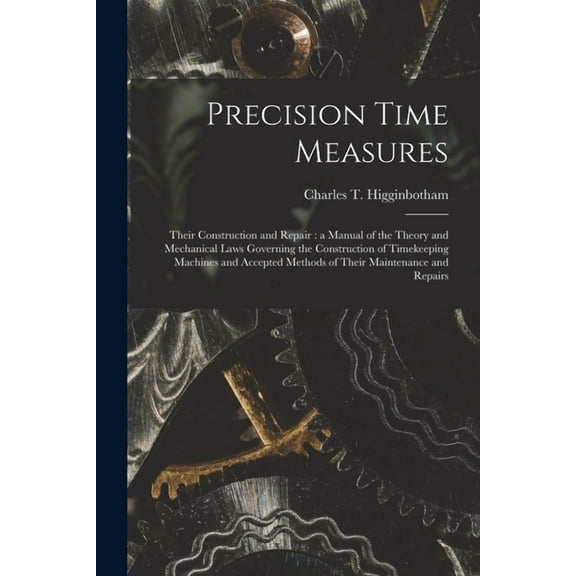 Precision Time Measures: Their Construction and Repair: a Manual of the Theory and Mechanical Laws Governing the Construction of Timekeeping Machines and Accepted Methods of Their Maintenance and Repa