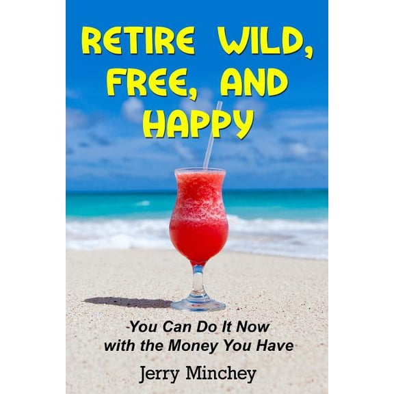 Retire Wild, Free, and Happy: You Can Do It Now with the Money You Have