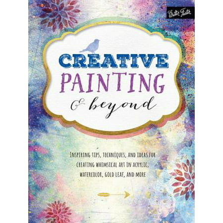 Creative Painting and Beyond : Inspiring Tips, Techniques, and Ideas for Creating Whimsical Art in Acrylic, Watercolor, Gold Leaf, and
