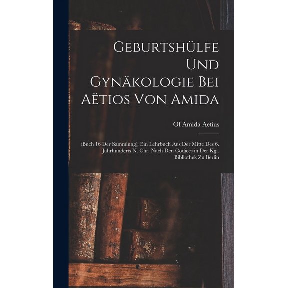 Geburtshülfe Und Gynäkologie Bei Aëtios Von Amida: (Buch 16 Der Sammlung); Ein Lehrbuch Aus Der Mitte Des 6. Jahrhunderts N. Chr. Nach Den Codices in Der Kgl. Bibliothek Zu Berlin (Hardcover)