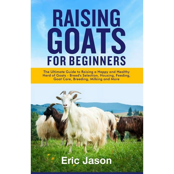 Raising Goats for Beginners: The Ultimate Guide to Raising a Happy and Healthy Herd of Goats - Breeds Selection, Housing, Feeding, Goat Care, Breed