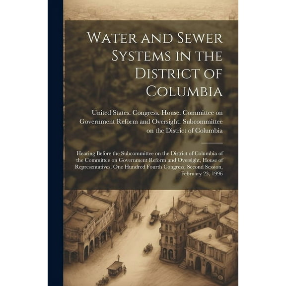 Water and Sewer Systems in the District of Columbia : Hearing Before the Subcommittee on the District of Columbia of the Committee on Government Reform and Oversight, House of Representatives, One Hundred Fourth Congress, Second Session, February 23, 1996 (Paperback)