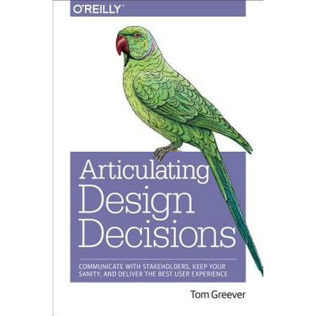 Articulating Design Decisions : Communicate with Stakeholders, Keep Your Sanity, and Deliver the Best User