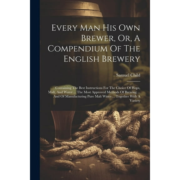 Every Man His Own Brewer, Or, A Compendium Of The English Brewery: Containing The Best Instructions For The Choice Of Hops, Malt, And Water ... The Most Approved Methods Of Brewing ... And Of Manufact