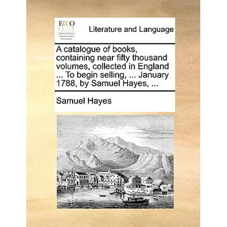 A Catalogue of Books, Containing Near Fifty Thousand Volumes, Collected in England ... to Begin Selling, ... January 1788, by Samuel Hayes,