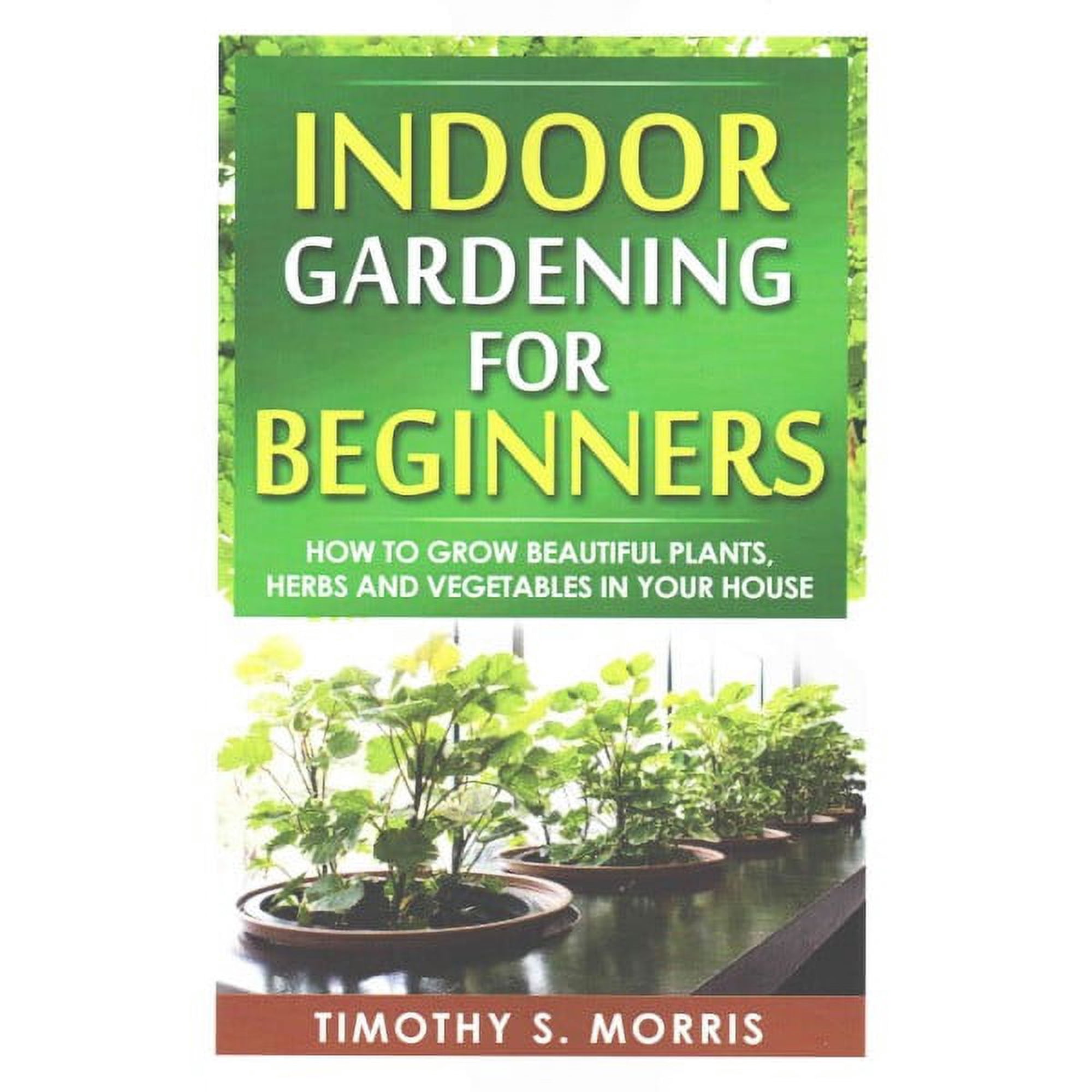Indoor Gardening for Beginners: How to Grow Beautiful Plants, Herbs and Vegetables in your House (Paperback)