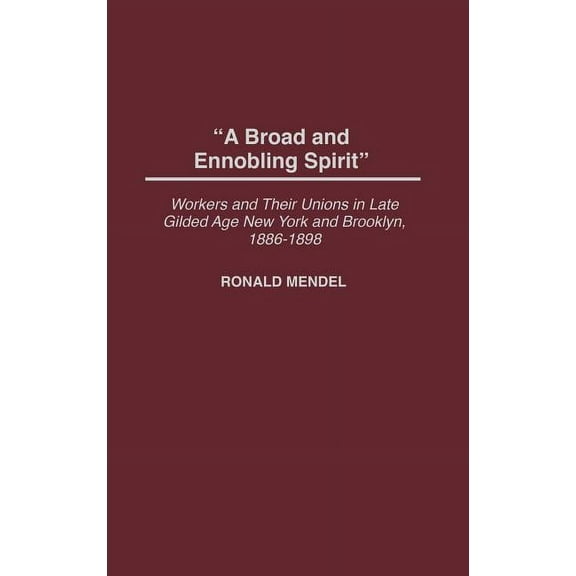 Contributions in Labor Studies A Broad and Ennobling Spirit: Workers and Their Unions in Late Gilded Age New York and Brooklyn, 1886-1898, (Hardcover)
